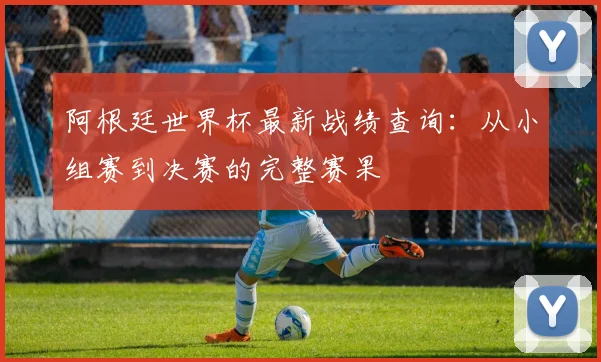 阿根廷世界杯最新战绩查询：从小组赛到决赛的完整赛果
